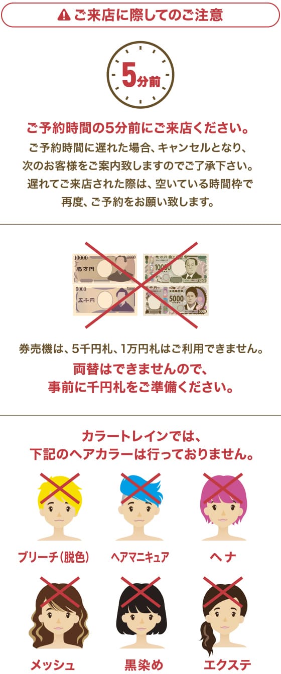 ご来店に際してのご注意 ご予約時間の5分前にご来店ください。ご予約時間に遅れた場合、キャンセル、もしくは次のお客様をご案内する場合がございます。 券売機は、5千円、1万円札はご使用になれません。両替はできませんので、事前に千円札をご準備ください。 カラートレインでは、以下のヘアカラーは行っておりません。ブリーチ（脱色）ヘアマニキュア ヘナ メッシュ 黒染め エクステ